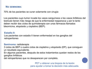 NO SEMINOMA:
70% de los pacientes se curan solamente con cirugía
Los pacientes cuyo tumor invade los vasos sanguíneos o los vasos linfáticos del
testículo tienen más riesgo de que la enfermedad reaparezca y por lo tanto
deben recibir dos ciclos de quimioterapia con unos fármacos llamados
bleomicina, etopósido y cisplatino (BEP).
Estadio II:
Los pacientes con estadio II tienen enfermedad en los ganglios del
retroperitoneo
Seminoma: radioterapia
3 ciclos de BEP o cuatro ciclos de cisplatino y etopósido (EP), que consiguen
un resultado equivalente.
En algunos pacientes, después de estos tratamientos quedan restos de los
ganglios linfáticos
del retroperitoneo que no desaparecen por completo.
PET u obtener una biopsia de la lesión
para ayudar a tomar la decisión más adecuada.
 