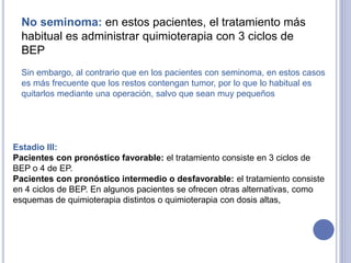 No seminoma: en estos pacientes, el tratamiento más
habitual es administrar quimioterapia con 3 ciclos de
BEP
Sin embargo, al contrario que en los pacientes con seminoma, en estos casos
es más frecuente que los restos contengan tumor, por lo que lo habitual es
quitarlos mediante una operación, salvo que sean muy pequeños
Estadio III:
Pacientes con pronóstico favorable: el tratamiento consiste en 3 ciclos de
BEP o 4 de EP.
Pacientes con pronóstico intermedio o desfavorable: el tratamiento consiste
en 4 ciclos de BEP. En algunos pacientes se ofrecen otras alternativas, como
esquemas de quimioterapia distintos o quimioterapia con dosis altas,
 