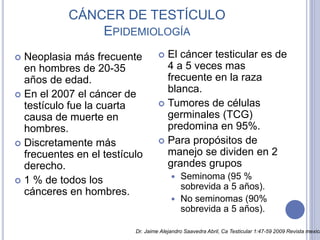 CÁNCER DE TESTÍCULO
EPIDEMIOLOGÍA
 Neoplasia más frecuente
en hombres de 20-35
años de edad.
 En el 2007 el cáncer de
testículo fue la cuarta
causa de muerte en
hombres.
 Discretamente más
frecuentes en el testículo
derecho.
 1 % de todos los
cánceres en hombres.
 El cáncer testicular es de
4 a 5 veces mas
frecuente en la raza
blanca.
 Tumores de células
germinales (TCG)
predomina en 95%.
 Para propósitos de
manejo se dividen en 2
grandes grupos
 Seminoma (95 %
sobrevida a 5 años).
 No seminomas (90%
sobrevida a 5 años).
Dr. Jaime Alejandro Saavedra Abril, Ca Testicular 1:47-59 2009 Revista mexica
 