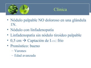 Clínica Nódulo palpable NO doloroso en una glándula 1N. Nódulo con linfadenopatía Linfadenopatía sin nódulo tiroideo palpable 0,5 cm    Captación de I - 131 : frío Pronóstico: bueno Varones Edad avanzada 