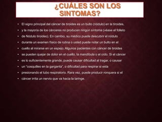 ¿CUÁLES SON LOS
SINTOMAS?
• El signo principal del cáncer de tiroides es un bulto (nódulo) en la tiroides,
• y la mayoría de los cánceres no producen ningún síntoma (véase el folleto
• de Nódulo tiroideo). En cambio, su médico puede descubrir el nódulo
• durante un examen físico de rutina o usted puede notar un bulto en el
• cuello al mirarse en un espejo. Algunos pacientes con cáncer de tiroides
• se pueden quejar de dolor en el cuello, la mandíbula o el oído. Si el cáncer
• es lo suficientemente grande, puede causar dificultad al tragar, o causar
• un “cosquilleo en la garganta”, o dificultad para respirar si esta
• presionando el tubo respiratorio. Rara vez, puede producir ronquera si el
• cáncer irrita un nervio que va hacia la laringe.

 