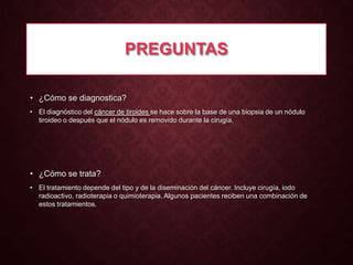 PREGUNTAS
• ¿Cómo se diagnostica?
• El diagnóstico del cáncer de tiroides se hace sobre la base de una biopsia de un nódulo
tiroideo o después que el nódulo es removido durante la cirugía.

• ¿Cómo se trata?
• El tratamiento depende del tipo y de la diseminación del cáncer. Incluye cirugía, iodo
radioactivo, radioterapia o quimioterapia. Algunos pacientes reciben una combinación de
estos tratamientos.

 
