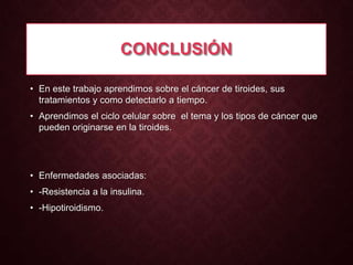 CONCLUSIÓN
• En este trabajo aprendimos sobre el cáncer de tiroides, sus
tratamientos y como detectarlo a tiempo.
• Aprendimos el ciclo celular sobre el tema y los tipos de cáncer que
pueden originarse en la tiroides.

• Enfermedades asociadas:
• -Resistencia a la insulina.
• -Hipotiroidismo.

 
