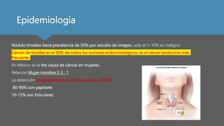Epidemiología
 Nódulo tiroideo tiene prevalencia de 50% por estudio de imagen, solo el 5-10% es maligno
 Cáncer de tiroides es el 90% de todos los tumores endocrinológicos, es el cáncer endocrino más
frecuente
 En México es la 6ta causa de cáncer en mujeres.
 Relación Mujer-Hombre 2-5 : 1
 La detección temprana tiene curación cercana a 100%
 80-90% son papilares
 10-15% son foliculares
 