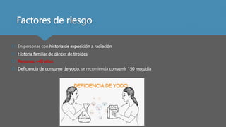 Factores de riesgo
 En personas con historia de exposición a radiación
 Historia familiar de cáncer de tiroides
 Personas >40 años
 Deficiencia de consumo de yodo, se recomienda consumir 150 mcg/día
 