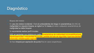 Diagnóstico
 Biopsia del nódulo
 En caso de nódulo incidental <1cm sin antecedentes de riesgo ni características de USG de
malignidad no requiere biopsia, se vigila 6 a 12 meses, si crece o adquiere características de
malignidad se debe biopsiar
 Se recomienda realizar perfil tiroideo
 USG: en pacientes con nódulos en cuello, Características de malignidad (microcalcificaciones,
hipoecogenicidad, irregularidad de bordes, perdida de halo de seguridad, hipervascularidad
intranodal, linfadenopatia regional)
 Se hace biopsia por aspiración de punta fina en casos sospechosos
 