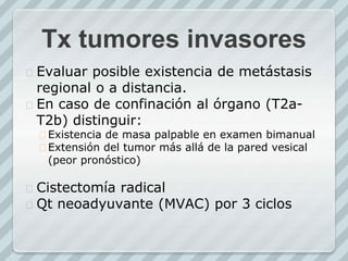 Tx tumores invasores
 Evaluar posible existencia de metástasis
regional o a distancia.
 En caso de confinación al órgano (T2a-
T2b) distinguir:
 Existencia de masa palpable en examen bimanual
 Extensión del tumor más allá de la pared vesical
(peor pronóstico)
 Cistectomía radical
 Qt neoadyuvante (MVAC) por 3 ciclos
 