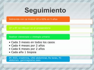 Seguimiento
Sobrevida con ca invasor 40 a 60% en 5 años
QT y RT no influyen en el preoperatorio
• Cada 3 meses en todos los casos
• Cada 4 meses por 2 años
• Cada 6 meses por 2 años
• Cada año 1 biopsia
Realizar cistoscopia y citología urinaria
EF, EGO, creatinina, USG abdominal, Rx torax, TC
abdomen, gammagrama oseo
 
