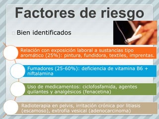 Factores de riesgo
 Bien identificados
Relación con exposición laboral a sustancias tipo
aromático (25%): pintura, fundidora, textiles, imprentas.
Fumadores (25-60%): deficiencia de vitamina B6 +
niftalamina
Uso de medicamentos: ciclofosfamida, agentes
quilantes y analgésicos (fenacetina)
Radioterapia en pelvis, irritación crónica por litiasis
(escamoso), extrofia vesical (adenocarcinoma)
 