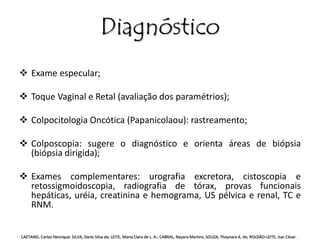 Diagnóstico 
 Exame especular; 
 Toque Vaginal e Retal (avaliação dos paramétrios); 
 Colpocitologia Oncótica (Papanicolaou): rastreamento; 
 Colposcopia: sugere o diagnóstico e orienta áreas de biópsia 
(biópsia dirigida); 
 Exames complementares: urografia excretora, cistoscopia e 
retossigmoidoscopia, radiografia de tórax, provas funcionais 
hepáticas, uréia, creatinina e hemograma, US pélvica e renal, TC e 
RNM. 
CAETANO, Carlos Henrique; SILVA, Dario Silva da; LEITE, Maria Clara de L. A.; CABRAL, Nayara Martins; SOUZA, Thaynara A. de; ROLDÃO-LEITE, Isac César. 
 