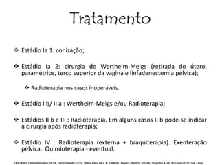 Tratamento 
 Estádio Ia 1: conização; 
 Estádio Ia 2: cirurgia de Wertheim-Meigs (retirada do útero, 
paramétrios, terço superior da vagina e linfadenectomia pélvica); 
 Radioterapia nos casos inoperáveis. 
 Estádio I b/ II a : Wertheim-Meigs e/ou Radioterapia; 
 Estádios II b e III : Radioterapia. Em alguns casos II b pode-se indicar 
a cirurgia após radioterapia; 
 Estádio IV : Radioterapia (externa + braquiterapia). Exenteração 
pélvica. Quimioterapia - eventual. 
CAETANO, Carlos Henrique; SILVA, Dario Silva da; LEITE, Maria Clara de L. A.; CABRAL, Nayara Martins; SOUZA, Thaynara A. de; ROLDÃO-LEITE, Isac César. 
 