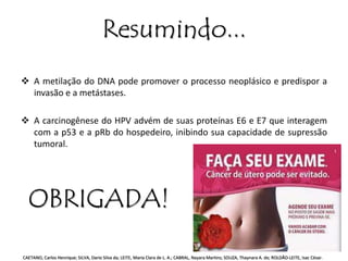 Resumindo... 
 A metilação do DNA pode promover o processo neoplásico e predispor a 
invasão e a metástases. 
 A carcinogênese do HPV advém de suas proteínas E6 e E7 que interagem 
com a p53 e a pRb do hospedeiro, inibindo sua capacidade de supressão 
tumoral. 
OBRIGADA! 
CAETANO, Carlos Henrique; SILVA, Dario Silva da; LEITE, Maria Clara de L. A.; CABRAL, Nayara Martins; SOUZA, Thaynara A. de; ROLDÃO-LEITE, Isac César. 
 