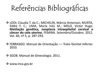 Referências Bibliográficas 
 LODI; Claudia T. da C.; MICHELIN, Márcia Antoniazi; MURTA, 
Eddie F. C.; LIMA, Maria Inês M.; MELO, Victor Hugo. 
Metilação genética, neoplasia intraepitelial cervical e 
câncer do colo uterino. FEMINA. Setembro/Outubro. 2012. 
Vol. 40, nº 5, p. 287-293. 
 FEBRASGO. Manual de Orientação –– Trato Genital Inferior. 
2010. 
 SGOB. Manual de Ginecologia. 2011. 
 www.inca.gov.br 
