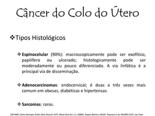 Câncer do Colo do Útero 
Tipos Histológicos 
 Espinocelular (90%): macroscopicamente pode ser exofítico, 
papilífero ou ulcerado; histologicamente pode ser 
moderadamente ou pouco diferenciado. A via linfática é a 
principal via de disseminação. 
 Adenocarcinomas: endocervical; é duas a três vezes mais 
comum em obesas, diabéticas e hipertensas. 
 Sarcomas: raros. 
CAETANO, Carlos Henrique; SILVA, Dario Silva da; LEITE, Maria Clara de L. A.; CABRAL, Nayara Martins; SOUZA, Thaynara A. de; ROLDÃO-LEITE, Isac César. 
 