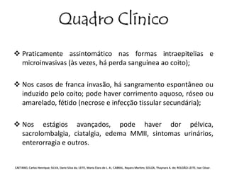 Quadro Clínico 
 Praticamente assintomático nas formas intraepitelias e 
microinvasivas (às vezes, há perda sanguínea ao coito); 
 Nos casos de franca invasão, há sangramento espontâneo ou 
induzido pelo coito; pode haver corrimento aquoso, róseo ou 
amarelado, fétido (necrose e infecção tissular secundária); 
 Nos estágios avançados, pode haver dor pélvica, 
sacrolombalgia, ciatalgia, edema MMII, sintomas urinários, 
enterorragia e outros. 
CAETANO, Carlos Henrique; SILVA, Dario Silva da; LEITE, Maria Clara de L. A.; CABRAL, Nayara Martins; SOUZA, Thaynara A. de; ROLDÃO-LEITE, Isac César. 
 