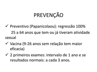 PREVENÇÃO
 Preventivo (Papanicolaou): regressão 100%
25 a 64 anos que tem ou já tiveram atividade
sexual
 Vacina (9-26 anos sem relação tem maior
eficacia)
 2 primeiros exames: intervalo de 1 ano e se
resultados normais: a cada 3 anos.
 