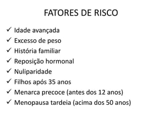 FATORES DE RISCO
 Idade avançada
 Excesso de peso
 História familiar
 Reposição hormonal
 Nuliparidade
 Filhos após 35 anos
 Menarca precoce (antes dos 12 anos)
 Menopausa tardeia (acima dos 50 anos)
 