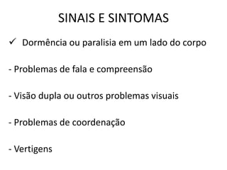 SINAIS E SINTOMAS
 Dormência ou paralisia em um lado do corpo
- Problemas de fala e compreensão
- Visão dupla ou outros problemas visuais
- Problemas de coordenação
- Vertigens
 