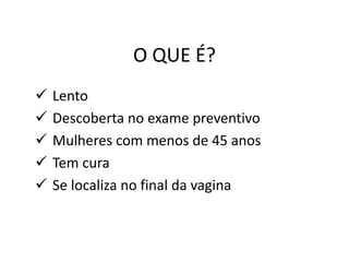 O QUE É?
 Lento
 Descoberta no exame preventivo
 Mulheres com menos de 45 anos
 Tem cura
 Se localiza no final da vagina
 
