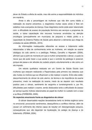 32
dever do Estado a oferta de saúde, mas não exime a responsabilidade do indivíduo
em mantê-la.
Ainda é alta a percentagem de mulheres que não têm como hábito a
realização do exame preventivo, o diagnóstico muitas vezes ainda é feito em
estádios mais avançados da doença. Esse diagnóstico tardio pode estar relacionado
com: a dificuldade de acesso da população feminina aos serviços e programas de
saúde, a baixa capacitação dos recursos humanos envolvidos na atenção
oncológica (principalmente em municípios de pequeno e médio porte) e a
capacidade do Sistema Público de Saúde para absorver a demanda que chega às
unidades de saúde (BRASIL, 2014).
As informações inadequadas referentes ao acesso e tratamento estão
relacionadas à falta de conhecimento entre as mulheres, em relação ao exame
citológico do colo uterino e a patologia. Pelloso, Carvalho e Higarashi (2004),
afirmam que a partir do momento em que a mulher compreende o câncer, e quais os
riscos que ele pode trazer a sua saúde é que o controle da patologia é possível,
porque ela passa a ter atitudes de cuidado próprio voluntariamente e não como um
ato imposto.
Um estudo qualitativo realizado em um Centro de Saúde Escola com
mulheres que estavam realizando o Papanicolaou pela primeira vez detectou que
são muitos os motivos que as influenciam a não realizar o exame. Entre eles estão:
desconhecimento do câncer de colo uterino, da técnica e da importância do exame
preventivo, medo na realização do exame, medo de se deparar com resultado
positivo para o câncer, sentimento de vergonha e constrangimento e, por fim,
dificuldades para realizar o exame, sendo destacados tanto a dificuldade de acesso
ao serviço quanto motivos relacionados ao papel da mulher no cuidado com a casa
e os filhos (FERREIRA, 2009).
Os aspectos emocionais frente ao diagnóstico de câncer
O câncer desencadeia reações devastadoras tanto no âmbito orgânico como
no emocional, provocando sentimentos, desequilíbrios e conflitos internos, além de
causar um sofrimento tão intenso capaz de resultar em desorganização psíquica,
consequências que vão depender da localização, do estágio da doença e do
tratamento. (PENNA, 2004).
 