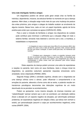 33
Uma rede interligada: família e amigos
Um diagnóstico positivo de câncer pode gerar ampla crise na família do
indivíduo, dependendo, inclusive, da estrutura familiar no momento em que a doença
aparece. Além disso, a situação exige muito mais do que uma mudança de postura
dos entes próximos, pois amigos e colegas de trabalho acabam se envolvendo de
alguma maneira. Nessa hora, cada um tem um papel importante, agindo de forma
positiva para evitar que o processo se agrave (CARVALHO, 2008).
Para o autor a inclusão de familiares e amigos nos dispositivos de cuidado
pode contribuir para minimizar o sofrimento que a situação inflige em todo o
sistema familiar, tornando mais tolerável o convívio com a dor, a incerteza, a
instabilidade e o imprevisível.
“...A chegada em casa e contar para meus filhos foi um processo difícil, eles
sempre me viram como a líder da família, guerreira, forte, sempre otimista
por pior que fosse a situação. E assim contei para eles, me mantendo sob
controle.”
“...Confesso que o desespero, o medo e a angústia, tomaram conta
de mim no primeiro momento. Pensava nos meus filhos, na faculdade que
desejava concluir, que ficaria sem cabelo, que emagreceria por conta da
quimioterapia e outras coisas mais que passaram pela minha cabeça
naquele momento”.
Estes aspectos da doença podem provocar uma série de expectativas
e reações no paciente, bem como em seus familiares. Após o choque inicial do
diagnóstico, os pacientes costumam apresentar respostas emocionais como
ansiedade, raiva e depressão (PENNA, 2004).
Segundo Knapp (2004) a atividade cognitiva, ativada com o diagnóstico de
uma doença crônica como o câncer, pode influenciar o comportamento e as
emoções do paciente, alterando a forma como ele se sente, e podendo resultar em
transtornos psicológicos decorrentes das distorções cognitivas de um modo
desvirtuado de se perceber os acontecimentos.
Podem se apresentar, numa mesma situação, de diversas maneiras: por
“catastrofização” (pensar sempre que o pior vai acontecer), por abstração seletiva
(focar a atenção em um aspecto negativo da situação), por adivinhação (antecipar
problemas, ter expectativas negativas em relação a fatos, que talvez nem venham a
existir), por personalização (assumir a culpa por acontecimentos negativos), entre
outras (KNAPP, 2004).
 