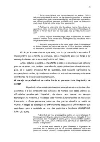 34
“...Fui acompanhada de uma das minhas melhores amigas. Embora
seja uma profissional de saúde, na fila enquanto aguardava a realização
ouvi muitas coisas (que o exame era doloroso, que ficaria dias sangrando, e
que o bisturi me deixaria queimada e dolorida, etc.), o que me deixou com
muito medo. Entrei só, minha amiga ficou aguardando”.
“...Falei com a enfermeira, e fui liberada na mesma hora, desde que
aguardasse minha outra melhor amiga. Nesse momento minhas colegas de
trabalho já haviam ligado para ela e ela pediu para que não me deixassem
sair”.
“...Com a chegada da minha amiga fomos ao consultório. Eu tentava
manter o controle, o que não foi fácil. Ao chegarmos ao consultório, minha
amiga decidiu entrar comigo”.
“...Enquanto eu aguardava na fila minha amiga foi até Botafogo pegar
as lâminas. Quando ela chegou por volta das 8:30h foi possível a realização
da abertura do prontuário e minha primeira consulta naquele mesmo dia”.
O câncer acomete não só a paciente, mas todos que estão a sua volta. É
imprescindível que a família se estruture, pois o tratamento pode ser longo e ter
consequências em vários aspectos (CARVALHO, 2008).
Ainda, segundo a autora, é importante o apoio e a orientação não somente
para as pacientes, mas também para a família, que é parte essencial no tratamento,
pois, se o suporte emocional for de qualidade, será bastante significativa na
recuperação da mulher, ajudando-a na melhora da autoestima e consequentemente
contribuindo na recuperação da autoimagem.
O manejo do profissional de saúde frente ao paciente com diagnóstico de
câncer
O profissional de saúde precisa estar sensível ao sofrimento da mulher
acometida e à dor emocional dos familiares de maneira que possa atender as
dificuldades geradas pelo diagnóstico de câncer, pois, apesar dos avanços
tecnológicos na medicina, e resultados cada vez mais surpreendentes em relação ao
tratamento, o câncer permanece como um dos grandes desafios da saúde da
mulher. A adoção de estratégias de enfrentamento adequadas é um dos fatores que
contribuem para a qualidade de vida das pacientes e familiares (AMBRÓSIO;
SANTOS, 2011).
“...Orientada por meu ginecologista a realizar um exame chamado de
Colposcopia com biópsia, procurei uma profissional por indicação de meu
ginecologista para realização do exame, pois a mesma também aceitava
meu plano de saúde. Até aí ainda duvidava, acreditava que poderia haver
um erro no diagnóstico”.
“...a doutora muito otimista e gentil confirmou o diagnóstico do
carcinoma NIC III. Explicou que era um dos mais agressivos, comum em
portadores do HPV, ou melhor, causado por ele, muito comum também em
 
