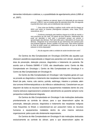37
demandas individuais e coletivas; e, a possibilidade de agendamento prévio (LIMA et
al., 2007).
“...Peguei o telefone na internet, liguei e fui informada de que deveria
procurar o INCA II, que se localiza atrás da rodoviária Novo Rio, de segunda
à quinta-feira bem cedo, pois só distribuíam dez números”.
“...Uma coisa que facilitou e agilizou muito minha vida foi chegar ao
INCA com todos os exames (Hemograma completo, urina, fezes, ECG,
ressonância, etc.)”.
“...Conforme orientação pelo telefone cheguei às 4:30h da manhã, e
nem precisava ser tão cedo, 5h estaria de bom tamanho. Infelizmente não
pude ser atendida e nem abrir o prontuário porque era preciso a
apresentação das lâminas. Parti dali então para o laboratório em busca das
lâminas. Chegando lá fui comunicada de que demoraria uma semana para
que pudesse pegá-las. Deixei o pedido e fui para casa. Para minha surpresa
no final da tarde recebi um telefonema do laboratório de que as lâminas
estavam à minha disposição”.
“...No dia seguinte voltei a unidade de saúde terciária bem cedo”.
Os Centros de Alta Complexidade em Oncologia (CACON) são aqueles que
oferecem assistência especializada e integral aos pacientes com câncer, atuando na
área de prevenção, detecção precoce, diagnóstico e tratamento do paciente. De
acordo com a Portaria GM/MS nº 3.535, são classificados como: Centro de Alta
Complexidade em Oncologia I, Centro de Alta Complexidade em Oncologia II e
Centro de Alta Complexidade em Oncologia III.
Os Centro de Alta Complexidade em Oncologia I são hospitais gerais em que
se procede ao diagnóstico e tratamento das neoplasias malignas mais frequentes no
Brasil (de pele, mama, colo uterino, pulmão, estômago, intestino e próstata, além
dos tumores linfohematopoéticos e da infância e adolescência). Caracterizam-se por
disporem de todos os recursos humanos e equipamentos instalados dentro de uma
mesma estrutura organizacional e prestarem atendimento ao paciente sempre numa
perspectiva multiprofissional integrada.
Os Centros de Alta Complexidade em Oncologia II são instituições dedicadas
prioritariamente ao controle do câncer, para o que desenvolvem ações de
prevenção, detecção precoce, diagnóstico e tratamento das neoplasias malignas
mais frequentes no Brasil, e caracterizam-se por possuírem todos os recursos
humanos e equipamentos instalados dentro de uma mesma estrutura
organizacional, pelos quais são diretamente responsáveis;
Os Centros de Alta Complexidade em Oncologia III são instituições dedicadas
exclusivamente ao controle do câncer, para o que desenvolvem ações de
 