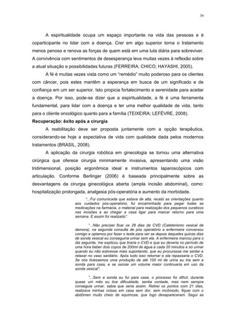 39
A espiritualidade ocupa um espaço importante na vida das pessoas e é
coparticipante no lidar com a doença. Crer em algo superior torna o tratamento
menos penoso e renova as forças de quem está em uma luta diária para sobreviver.
A convivência com sentimentos de desesperança leva muitas vezes à reflexão sobre
a atual situação e possibilidades futuras (FERREIRA; CHICO; HAYASHI, 2005).
A fé é muitas vezes vista como um “remédio” muito poderoso para os clientes
com câncer, pois estes mantêm a esperança em busca de um significado e de
confiança em um ser superior. Isto propicia fortalecimento e serenidade para aceitar
a doença. Por isso, pode-se dizer que a espiritualidade, a fé é uma ferramenta
fundamental, para lidar com a doença e ter uma melhor qualidade de vida, tanto
para o cliente oncológico quanto para a família (TEIXEIRA; LEFÈVRE, 2008).
Recuperação: êxito após a cirurgia
A reabilitação deve ser proposta juntamente com a opção terapêutica,
considerando-se hoje a expectativa de vida com qualidade dada pelos modernos
tratamentos (BRASIL, 2008).
A aplicação da cirurgia robótica em ginecologia se tornou uma alternativa
cirúrgica que oferece cirurgia minimamente invasiva, apresentando uma visão
tridimensional, posição ergonômica ideal e instrumentos laparoscópicos com
articulação. Conforme Berlinger (2006) é baseada principalmente sobre as
desvantagens da cirurgia ginecológica aberta (ampla incisão abdominal), como:
hospitalização prolongada, analgesia pós-operatória e aumento da morbidade.
“...Fui comunicada que estava de alta, recebi as orientações quanto
aos cuidados pós-operatório, fui encaminhada para pegar todas as
medicações na farmácia, o material para realização dos pequenos curativos
nas incisões e ao chegar a casa ligar para marcar retorno para uma
semana. E assim foi realizado”.
“...Não precisei ficar os 28 dias de CVD (Cateterismo vesical de
demora), na segunda consulta de pós operatório a enfermeira conversou
comigo e optamos por fazer o teste para ver se depois daqueles quinze dias
de sonda vesical eu conseguiria urinar sem ela. A enfermeira marcou para o
dia seguinte, me explicou que tiraria o CVD e que eu deveria no período de
uma hora beber dois copos de 200ml de água a cada 20 minutos e só urinar
quando eu não estivesse mais suportando, que eu procurasse me sentar e
relaxar no vaso sanitário. Após tudo isso retornar e ela repassaria o CVD.
Se nós tivéssemos uma produção de até 100 ml de urina eu iria sem a
sonda para casa, e se saísse um volume maior continuaria em uso da
sonda vesical”.
“...Sem a sonda eu fui para casa, o processo foi difícil, durante
quase um mês eu tive dificuldade, sentia vontade, mas nem sempre
conseguia urinar, sabia que seria assim. Retirei os pontos com 21 dias,
realizava minhas coisas em casa sem dor, sem incômodo, fiquei com o
abdômen muito cheio de equimose, que logo desapareceram. Segui as
 