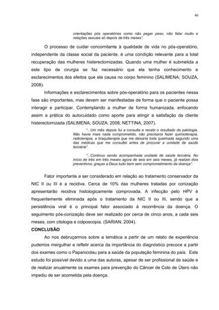 40
orientações pós operatórias como não pegar peso, não falar muito e
relações sexuais só depois de três meses”.
O processo de cuidar concomitante à qualidade de vida no pós-operatório,
independente da classe social da paciente, é uma condição relevante para a total
recuperação das mulheres histerectomizadas. Quando uma mulher é submetida a
este tipo de cirurgia se faz necessário que ela tenha conhecimento e
esclarecimentos dos efeitos que ela causa no corpo feminino (SALIMENA; SOUZA,
2008).
Informações e esclarecimentos sobre pós-operatório para os pacientes nessa
fase são importantes, mas devem ser manifestadas de forma que o paciente possa
interagir e participar. Contemplando a mulher de forma humanizada, enfocando
assim a prática do autocuidado como aporte para atingir a satisfação da cliente
histerectomizada (SALIMENA; SOUZA, 2008; NETTINA, 2007).
“...Um mês depois fui a consulta e recebi o resultado da patologia.
Não havia mais nada comprometido, não precisaria fazer quimioterapia,
radioterapia, a braquiterapia que me deixaria toda queimada segundo uma
das médicas que me consultei antes de procurar a unidade de saúde
terciária”.
“...Continuo sendo acompanhada unidade de saúde terciária. No
início de três em três meses agora de seis em seis meses, já realizei dois
preventivos, graças a Deus tudo bem sem comprometimento da doença”.
Fator importante a ser considerado em relação ao tratamento conservador da
NIC II ou III é a recidiva. Cerca de 10% das mulheres tratadas por conização
apresentarão recidiva histologicamente comprovada. A infecção pelo HPV é
frequentemente eliminada após o tratamento da NIC II ou III, sendo que a
persistência viral é o principal fator associado à recorrência da doença. O
seguimento pós-conização deve ser realizado por cerca de cinco anos, a cada seis
meses, com citologia e colposcopia. (SARIAN, 2004).
CONCLUSÃO
Ao nos debruçarmos sobre a temática a partir de um relato de experiência
pudemos mergulhar e refletir acerca da importância do diagnóstico precoce a partir
dos exames como o Papanicolau para a saúde da população feminina do país. Este
estudo foi possível devido a uma das autoras, apesar de ser profissional de saúde e
de realizar anualmente os exames para prevenção do Câncer de Colo de Útero não
impediu de ser acometida pela doença.
 