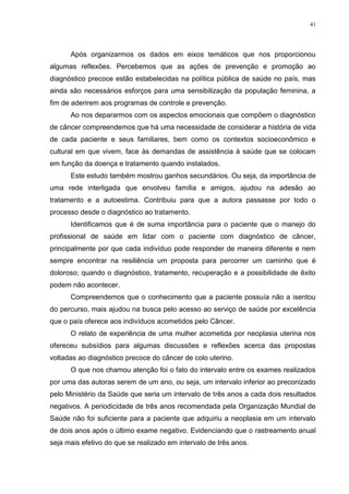 41
Após organizarmos os dados em eixos temáticos que nos proporcionou
algumas reflexões. Percebemos que as ações de prevenção e promoção ao
diagnóstico precoce estão estabelecidas na política pública de saúde no país, mas
ainda são necessários esforços para uma sensibilização da população feminina, a
fim de aderirem aos programas de controle e prevenção.
Ao nos depararmos com os aspectos emocionais que compõem o diagnóstico
de câncer compreendemos que há uma necessidade de considerar a história de vida
de cada paciente e seus familiares, bem como os contextos socioeconômico e
cultural em que vivem, face às demandas de assistência à saúde que se colocam
em função da doença e tratamento quando instalados.
Este estudo também mostrou ganhos secundários. Ou seja, da importância de
uma rede interligada que envolveu família e amigos, ajudou na adesão ao
tratamento e a autoestima. Contribuiu para que a autora passasse por todo o
processo desde o diagnóstico ao tratamento.
Identificamos que é de suma importância para o paciente que o manejo do
profissional de saúde em lidar com o paciente com diagnóstico de câncer,
principalmente por que cada indivíduo pode responder de maneira diferente e nem
sempre encontrar na resiliência um proposta para percorrer um caminho que é
doloroso; quando o diagnóstico, tratamento, recuperação e a possibilidade de êxito
podem não acontecer.
Compreendemos que o conhecimento que a paciente possuía não a isentou
do percurso, mais ajudou na busca pelo acesso ao serviço de saúde por excelência
que o país oferece aos indivíduos acometidos pelo Câncer.
O relato de experiência de uma mulher acometida por neoplasia uterina nos
ofereceu subsídios para algumas discussões e reflexões acerca das propostas
voltadas ao diagnóstico precoce do câncer de colo uterino.
O que nos chamou atenção foi o fato do intervalo entre os exames realizados
por uma das autoras serem de um ano, ou seja, um intervalo inferior ao preconizado
pelo Ministério da Saúde que seria um intervalo de três anos a cada dois resultados
negativos. A periodicidade de três anos recomendada pela Organização Mundial de
Saúde não foi suficiente para a paciente que adquiriu a neoplasia em um intervalo
de dois anos após o último exame negativo. Evidenciando que o rastreamento anual
seja mais efetivo do que se realizado em intervalo de três anos.
 