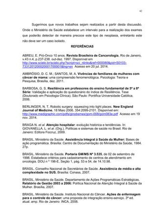 42
Sugerimos que novos trabalhos sejam realizados a partir desta discussão.
Onde o Ministério da Saúde estabelece um intervalo para a realização dos exames
que poderão detectar de maneira precoce este tipo de neoplasia, entretanto este
não deve ser um caso isolado.
REFERÊNCIAS
ABREU, E. Pró-Onco 10 anos. Revista Brasileira de Cancerologia, Rio de Janeiro,
v.43 n.4, p.237-238. out-dez. 1997. Disponível em
http://www.scielo.br/scielo.php?script=sci_nlinks&ref=000080&pid=S0103-
7331201200020001700001&lng=en Acesso em 20 jul. 2014.
AMBRÓSIO, D. C. M.; SANTOS, M. A. Vivências de familiares de mulheres com
câncer de mama: uma compreensão fenomenológica. Psicologia: Teoria e
Pesquisa, Brasília, dez. 2011.
BARBOSA, G. S. Resiliência em professores do ensino fundamental de 5ª a 8ª
Série: Validação e aplicação do questionário do índice de Resiliência. Tese
(Doutorado em Psicologia Clínica). São Paulo: Pontifica Universidade Católica,
2006.
BERLINGER, N. T. Robotic surgery: squeezing into tight places. New England
Journal of Medicine. 18 Maio 2006. 354:2099-2101. Disponível em:
http://www.medigraphic.com/pdfs/ginobsmex/gom-008/gom083e.pdf Acesso em 19
nov. 2014.
BRAGA N. et al. Atenção hospitalar: evolução histórica e tendências. In:
GIOVANELLA, L. et al. (Org.). Políticas e sistemas de saúde no Brasil. Rio de
Janeiro: Editora Fiocruz, 2009.
BRASIL. Ministério da Saúde. Assistência Integral à Saúde da Mulher: Bases de
ação programática. Brasília: Centro de Documentação do Ministério da Saúde, 1984.
27p.
BRASIL. Ministério da Saúde. Portaria GM/MS Nº 3.535, de 02 de setembro de
1998. Estabelece critérios para cadastramento de centros de atendimento em
oncologia. DOU n º 196-E, Seção 1, pág. 53 e 54, de 14.10.98.
BRASIL. Conselho Nacional de Secretários de Saúde. Assistência de média e alta
complexidade no SUS. Brasília: Conass, 2007.
BRASIL. Ministério da Saúde. Departamento de Ações Programáticas Estratégicas.
Relatório de Gestão 2003 a 2006: Política Nacional de Atenção Integral à Saúde da
Mulher. Brasília, 2007.
BRASIL. Ministério da Saúde. Instituto Nacional do Câncer. Ações de enfermagem
para o controle do câncer: uma proposta de integração ensino-serviço. 3ª ed.
atual. amp. Rio de Janeiro: INCA, 2008.
 