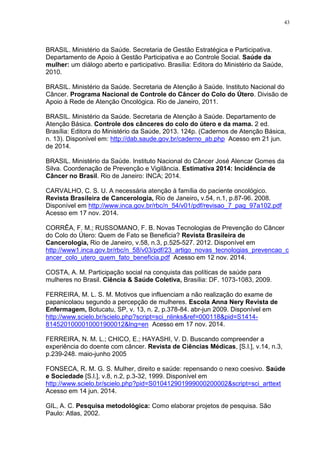 43
BRASIL. Ministério da Saúde. Secretaria de Gestão Estratégica e Participativa.
Departamento de Apoio à Gestão Participativa e ao Controle Social. Saúde da
mulher: um diálogo aberto e participativo. Brasília: Editora do Ministério da Saúde,
2010.
BRASIL. Ministério da Saúde. Secretaria de Atenção à Saúde. Instituto Nacional do
Câncer. Programa Nacional de Controle do Câncer do Colo do Útero. Divisão de
Apoio à Rede de Atenção Oncológica. Rio de Janeiro, 2011.
BRASIL. Ministério da Saúde. Secretaria de Atenção à Saúde. Departamento de
Atenção Básica. Controle dos cânceres do colo do útero e da mama. 2 ed.
Brasília: Editora do Ministério da Saúde, 2013. 124p. (Cadernos de Atenção Básica,
n. 13). Disponível em: http://dab.saude.gov.br/caderno_ab.php Acesso em 21 jun.
de 2014.
BRASIL. Ministério da Saúde. Instituto Nacional do Câncer José Alencar Gomes da
Silva. Coordenação de Prevenção e Vigilância. Estimativa 2014: Incidência de
Câncer no Brasil. Rio de Janeiro: INCA; 2014.
CARVALHO, C. S. U. A necessária atenção à família do paciente oncológico.
Revista Brasileira de Cancerologia, Rio de Janeiro, v.54, n.1, p.87-96. 2008.
Disponível em http://www.inca.gov.br/rbc/n_54/v01/pdf/revisao_7_pag_97a102.pdf
Acesso em 17 nov. 2014.
CORRÊA, F. M.; RUSSOMANO, F. B. Novas Tecnologias de Prevenção do Câncer
do Colo do Útero: Quem de Fato se Beneficia? Revista Brasileira de
Cancerologia, Rio de Janeiro, v.58, n.3, p.525-527. 2012. Disponível em
http://www1.inca.gov.br/rbc/n_58/v03/pdf/23_artigo_novas_tecnologias_prevencao_c
ancer_colo_utero_quem_fato_beneficia.pdf Acesso em 12 nov. 2014.
COSTA, A. M. Participação social na conquista das políticas de saúde para
mulheres no Brasil. Ciência & Saúde Coletiva, Brasília: DF. 1073-1083, 2009.
FERREIRA, M. L. S. M. Motivos que influenciam a não realização do exame de
papanicolaou segundo a percepção de mulheres. Escola Anna Nery Revista de
Enfermagem, Botucatu, SP, v. 13, n. 2, p.378-84. abr-jun 2009. Disponível em
http://www.scielo.br/scielo.php?script=sci_nlinks&ref=000118&pid=S1414-
8145201000010001900012&lng=en Acesso em 17 nov. 2014.
FERREIRA, N. M. L.; CHICO, E.; HAYASHI, V. D. Buscando compreender a
experiência do doente com câncer. Revista de Ciências Médicas, [S.l.], v.14, n.3,
p.239-248. maio-junho 2005
FONSECA, R. M. G. S. Mulher, direito e saúde: repensando o nexo coesivo. Saúde
e Sociedade [S.l.], v.8, n.2, p.3-32, 1999. Disponível em
http://www.scielo.br/scielo.php?pid=S010412901999000200002&script=sci_arttext
Acesso em 14 jun. 2014.
GIL, A. C. Pesquisa metodológica: Como elaborar projetos de pesquisa. São
Paulo: Atlas, 2002.
 