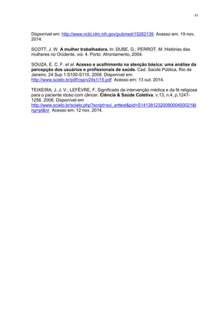 45
Disponível em: http://www.ncbi.nlm.nih.gov/pubmed/15262139 Acesso em: 19 nov.
2014.
SCOTT, J. W. A mulher trabalhadora. In: DUBE, G.; PERROT, M. Histórias das
mulheres no Ocidente. vol. 4. Porto: Afrontamento, 2004.
SOUZA, E. C. F. et al. Acesso e acolhimento na atenção básica: uma análise da
percepção dos usuários e profissionais de saúde. Cad. Saúde Pública, Rio de
Janeiro, 24 Sup 1:S100-S110, 2008. Disponível em:
http://www.scielo.br/pdf/csp/v24s1/15.pdf Acesso em: 13 out. 2014.
TEIXEIRA, J. J. V.; LEFÈVRE, F. Significado da intervenção médica e da fé religiosa
para o paciente idoso com câncer. Ciência & Saúde Coletiva; v.13, n.4, p.1247-
1256. 2008. Disponível em
http://www.scielo.br/scielo.php?script=sci_arttext&pid=S141381232008000400021&l
ng=pt&nr Acesso em: 12 nov. 2014.
 