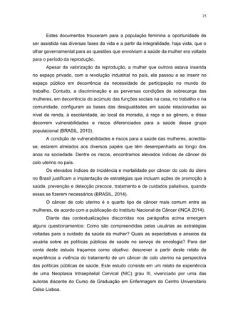 25
Estes documentos trouxeram para a população feminina a oportunidade de
ser assistida nas diversas fases da vida e a partir da integralidade, haja vista, que o
olhar governamental para as questões que envolviam a saúde da mulher era voltado
para o período da reprodução.
Apesar da valorização da reprodução, a mulher que outrora estava inserida
no espaço privado, com a revolução industrial no país, ela passou a se inserir no
espaço público em decorrência da necessidade de participação no mundo do
trabalho. Contudo, a discriminação e as perversas condições de sobrecarga das
mulheres, em decorrência do acúmulo das funções sociais na casa, no trabalho e na
comunidade, configuram as bases das desigualdades em saúde relacionadas ao
nível de renda, à escolaridade, ao local de moradia, à raça e ao gênero, e disso
decorrem vulnerabilidades e riscos diferenciados para a saúde desse grupo
populacional (BRASIL, 2010).
A condição de vulnerabilidades e riscos para a saúde das mulheres, acredita-
se, estarem atrelados aos diversos papéis que têm desempenhado ao longo dos
anos na sociedade. Dentre os riscos, encontramos elevados índices de câncer do
colo uterino no país.
Os elevados índices de incidência e mortalidade por câncer do colo do útero
no Brasil justificam a implantação de estratégias que incluam ações de promoção à
saúde, prevenção e detecção precoce, tratamento e de cuidados paliativos, quando
esses se fizerem necessários (BRASIL, 2014).
O câncer de colo uterino é o quarto tipo de câncer mais comum entre as
mulheres, de acordo com a publicação do Instituto Nacional de Câncer (INCA 2014).
Diante das contextualizações discorridas nos parágrafos acima emergem
alguns questionamentos: Como são compreendidas pelas usuárias as estratégias
voltadas para o cuidado da saúde da mulher? Quais as expectativas e anseios da
usuária sobre as políticas públicas de saúde no serviço de oncologia? Para dar
conta deste estudo traçamos como objetivo: descrever a partir deste relato de
experiência a vivência do tratamento de um câncer de colo uterino na perspectiva
das políticas públicas de saúde. Este estudo consiste em um relato de experiência
de uma Neoplasia Intraepitelial Cervical (NIC) grau III, vivenciado por uma das
autoras discente do Curso de Graduação em Enfermagem do Centro Universitário
Celso Lisboa.
 