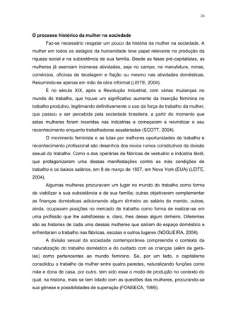 26
O processo histórico da mulher na sociedade
Faz-se necessário resgatar um pouco da história da mulher na sociedade. A
mulher em todos os estágios da humanidade teve papel relevante na produção da
riqueza social e na subsistência de sua família. Desde as fases pré-capitalistas, as
mulheres já exerciam inúmeras atividades, seja no campo, na manufatura, minas,
comércios, oficinas de tecelagem e fiação ou mesmo nas atividades domésticas.
Resumindo-se apenas em mão de obra informal (LEITE, 2004).
É no século XIX, após a Revolução Industrial, com várias mudanças no
mundo do trabalho, que houve um significativo aumento da inserção feminina no
trabalho produtivo, legitimando definitivamente o uso da força de trabalho da mulher,
que passou a ser percebida pela sociedade brasileira, a partir do momento que
estas mulheres foram inseridas nas indústrias e começaram a reivindicar o seu
reconhecimento enquanto trabalhadoras assalariadas (SCOTT, 2004).
O movimento feminista e as lutas por melhores oportunidades de trabalho e
reconhecimento profissional são desenhos dos novos rumos constitutivos da divisão
sexual do trabalho. Como o das operárias de fábricas de vestuário e indústria têxtil,
que protagonizaram uma dessas manifestações contra as más condições de
trabalho e os baixos salários, em 8 de março de 1857, em Nova York (EUA) (LEITE,
2004).
Algumas mulheres procuravam um lugar no mundo do trabalho como forma
de viabilizar a sua subsistência e de sua família; outras objetivaram complementar
as finanças domésticas adicionando algum dinheiro ao salário do marido; outras,
ainda, ocupavam posições no mercado de trabalho como forma de realizar-se em
uma profissão que lhe satisfizesse e, claro, lhes desse algum dinheiro. Diferentes
são as historias de cada uma dessas mulheres que saíram do espaço doméstico e
enfrentaram o trabalho nas fábricas, escolas e outros lugares (NOGUEIRA, 2004).
A divisão sexual da sociedade contemporânea compreendia o contexto da
naturalização do trabalho doméstico e do cuidado com as crianças (além de gerá-
las) como pertencentes ao mundo feminino. Se, por um lado, o capitalismo
consolidou o trabalho da mulher entre quatro paredes, naturalizando funções como
mãe e dona de casa, por outro, tem sido esse o modo de produção no contexto do
qual, na história, mais se tem lidado com as questões das mulheres, procurando-se
sua gênese e possibilidades de superação (FONSECA, 1999).
 
