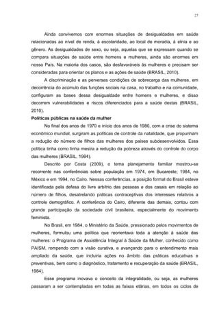 27
Ainda convivemos com enormes situações de desigualdades em saúde
relacionadas ao nível de renda, à escolaridade, ao local de moradia, à etnia e ao
gênero. As desigualdades de sexo, ou seja, aquelas que se expressam quando se
compara situações de saúde entre homens e mulheres, ainda são enormes em
nosso País. Na maioria dos casos, são desfavoráveis às mulheres e precisam ser
consideradas para orientar os planos e as ações de saúde (BRASIL, 2010).
A discriminação e as perversas condições de sobrecarga das mulheres, em
decorrência do acúmulo das funções sociais na casa, no trabalho e na comunidade,
configuram as bases dessa desigualdade entre homens e mulheres, e disso
decorrem vulnerabilidades e riscos diferenciados para a saúde destas (BRASIL,
2010).
Políticas públicas na saúde da mulher
No final dos anos de 1970 e início dos anos de 1980, com a crise do sistema
econômico mundial, surgiram as políticas de controle da natalidade, que propunham
a redução do número de filhos das mulheres dos países subdesenvolvidos. Essa
política tinha como linha mestra a redução da pobreza através do controle do corpo
das mulheres (BRASIL, 1984).
Descrito por Costa (2009), o tema planejamento familiar mostrou-se
recorrente nas conferências sobre população em 1974, em Bucareste; 1984, no
México e em 1994, no Cairo. Nessas conferências, a posição formal do Brasil esteve
identificada pela defesa do livre arbítrio das pessoas e dos casais em relação ao
número de filhos, desatrelando práticas contraceptivas dos interesses relativos a
controle demográfico. A conferência do Cairo, diferente das demais, contou com
grande participação da sociedade civil brasileira, especialmente do movimento
feminista.
No Brasil, em 1984, o Ministério da Saúde, pressionado pelos movimentos de
mulheres, formulou uma política que reorientava toda a atenção à saúde das
mulheres: o Programa de Assistência Integral à Saúde da Mulher, conhecido como
PAISM, rompendo com a visão curativa, e avançando para o entendimento mais
ampliado da saúde, que incluiria ações no âmbito das práticas educativas e
preventivas, bem como o diagnóstico, tratamento e recuperação da saúde (BRASIL,
1984).
Esse programa inovava o conceito da integralidade, ou seja, as mulheres
passaram a ser contempladas em todas as faixas etárias, em todos os ciclos de
 