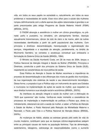 28
vida, em todos os seus papéis na sociedade e, naturalmente, em todos os seus
problemas e necessidades de saúde. Esse novo olhar para a saúde das mulheres
rompeu definitivamente com a oferta apenas das ações relacionadas à gravidez e ao
parto preconizadas pelo antigo Programa de Saúde Materno Infantil (PSMI)
(BRASIL, 2010).
O PAISM abrangia a assistência à mulher em clínica ginecológica, no pré-
natal, parto e puerpério, no climatério, em planejamento familiar, doenças
sexualmente transmissíveis, câncer de colo de útero e de mama, além de outras
necessidades identificadas a partir do perfil populacional das mulheres. Com
princípios e diretrizes: descentralização, hierarquização e regionalização dos
serviços, integralidade e a equidade da atenção, paralelamente, no âmbito do
Movimento Sanitário, se concebia o arcabouço conceitual que embasaria a
formulação do Sistema Único de Saúde (BRASIL, 1984).
O Ministro da Saúde Humberto Costa, em 28 de maio de 2004, lançou a
Política Nacional de Atenção Integral à Saúde da Mulher (PNAISM). Princípios e
Diretrizes, construída a partir dos princípios do Sistema Único de Saúde (SUS),
respeitando as características da nova política de saúde.
Essa Política de Atenção à Saúde da Mulher reconhece a importância do
processo de descentralização e das diferenças dos níveis de gestão dos municípios,
da sua organização dos sistemas de saúde e seu desenvolvimento tecnológico.
Dessa forma, a proposta é que a Política seja um instrumento de apoio aos Estados
e municípios na implementação de ações de saúde da mulher, que respeitem os
seus direitos humanos e sua situação social e econômica (BRASIL, 2007b).
As interfaces da atenção integral à saúde da mulher com a efetivação do
“SUS que queremos” são muitas. Verifica-se neste momento a coexistência de
processos de implantação e implementação de políticas e Pactos que, direta ou
indiretamente, relacionam-se com a saúde da mulher, a saber: a Política de Atenção
à Saúde da Mulher, o Pacto Nacional pela Redução da Mortalidade Materna e
Neonatal, o Pacto pela Vida e a Política Nacional de Atenção Básica (BRASIL,
2007b).
As mudanças de hábito, aliadas ao estresse gerado pelo estilo de vida do
mundo moderno, contribuem para que as doenças crônico-degenerativas estejam
entre as principais causas de morte na população feminina. Tipo de alimentação,
sedentarismo, tabagismo, sobrecarga de responsabilidades (como o aumento
 