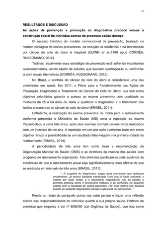 31
RESULTADOS E DISCUSSÃO
As ações de prevenção e promoção ao diagnóstico precoce versus a
construção social do indivíduo acerca do processo saúde-doença
O sucesso histórico do modelo convencional de prevenção, baseado no
rastreio citológico de lesões precursoras, na redução da incidência e da mortalidade
por câncer do colo do útero é inegável (QUINN et al.,1999 apud CORRÊA;
RUSSOMANO, 2012).
Todavia, atualmente essa estratégia de prevenção está sofrendo importantes
questionamentos, sendo objeto de estudos que buscam aperfeiçoá-la ou confrontá-
la com novas alternativas (CORRÊA; RUSSOMANO, 2012).
No Brasil, o controle do câncer do colo do útero é considerado uma das
prioridades em saúde. Em 2011, o Plano para o Fortalecimento das Ações de
Prevenção, Diagnóstico e Tratamento do Câncer do Colo do Útero, que tem como
objetivos prioritários garantir o acesso ao exame preventivo com qualidade as
mulheres de 25 a 64 anos de idade e qualificar o diagnóstico e o tratamento das
lesões precursoras do câncer do colo do útero (BRASIL, 2011).
Entretanto, a realização do exame preventivo de rotina para o rastreamento
conforme preconiza o Ministério da Saúde (MS) seria a repetição do exame
Papanicolaou a cada três anos, após dois exames normais consecutivos realizados
com um intervalo de um ano. A repetição em um ano após o primeiro teste tem como
objetivo reduzir a possibilidade de um resultado falso-negativo na primeira rodada do
rastreamento (BRASIL, 2014).
A periodicidade de três anos tem como base a recomendação da
Organização Mundial de Saúde (OMS) e as diretrizes da maioria dos países com
programa de rastreamento organizado. Tais diretrizes justificam-se pela ausência de
evidências de que o rastreamento anual seja significativamente mais efetivo do que
se realizado em intervalo de três anos (BRASIL, 2011).
“...A suspeita do diagnóstico surgiu após preventivo que realizava
anualmente. Já estava bastante estressada visto que já havia realizado o
exame por duas vezes, e o laboratório responsável não só perdeu a
primeira amostra como o funcionário misturou e se confundiu no segundo
exame com o resultado de outros pacientes. Por esse motivo tive dúvidas
quanto ao suspeito diagnóstico (células sugestivas de carcinoma)...”
Frente ao relato do parágrafo acima nos cabe pensar e trazer uma reflexão
acerca das responsabilidades do indivíduo quanto à sua própria saúde. Partindo da
premissa que segundo a Lei nº 8080/90 (Lei Orgânica da Saúde), que traz como
 
