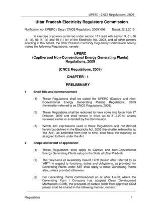UPERC - CNCE Regulations, 2009
Regulations 1
Uttar Pradesh Electricity Regulatory Commission
Notification no. UPERC / Secy / CNCE Regulation, 2009/ 696 Dated: 22.3.2010
In exercise of powers conferred under section 181 read with section 9, 61, 86
(1) (a), 86 (1) (b) and 86 (1) (e) of the Electricity Act, 2003, and all other powers
enabling in this behalf, the Uttar Pradesh Electricity Regulatory Commission hereby
makes the following Regulations, namely:
UPERC
(Captive and Non-Conventional Energy Generating Plants)
Regulations, 2009
(CNCE Regulations, 2009)
CHAPTER - 1
PRELIMINARY
1 Short title and commencement
(1) These Regulations shall be called the UPERC (Captive and Non-
Conventional Energy Generating Plants) Regulations, 2009
(hereinafter referred to as CNCE Regulations, 2009).
(2) These Regulations shall be reckoned to have come into force from 1st
October, 2009 and shall remain in force up to 31.3.2014, unless
reviewed earlier or extended by the Commission.
(3) Words and expressions used in these Regulations and not defined
herein but defined in the Electricity Act, 2003 (hereinafter referred to as
‘the Act’), as amended from time to time, shall have the meaning as
assigned to them under the Act.
2 Scope and extent of application
(1) These Regulations shall apply to Captive and Non-Conventional
Energy Generating Plants setup in the State of Uttar Pradesh.
(2) The provisions of Availability Based Tariff (herein after referred to as
‘ABT’) in respect to functions, duties and obligations, as provided, for
Generating Plants under ABT shall apply to these Generating Plants
also, unless provided otherwise.
(3) For Generating Plants commissioned on or after 1.4.09, where the
Generating Plant / Company has adopted Clean Development
Mechanism (CDM), the proceeds of carbon credit from approved CDM
project shall be shared in the following manner, namely:
 
