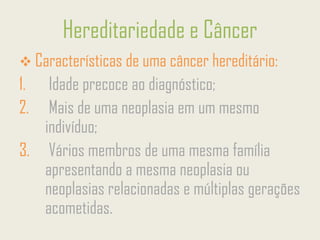 Hereditariedade e Câncer
❖ Características de uma câncer hereditário:
1. Idade precoce ao diagnóstico;
2. Mais de uma neoplasia em um mesmo
indivíduo;
3. Vários membros de uma mesma família
apresentando a mesma neoplasia ou
neoplasias relacionadas e múltiplas gerações
acometidas.
 