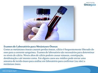 Exames de Laboratório
Como as metástases provocam perdas
ósseas, o cálcio é frequentemente
liberado do osso à corrente
sanguínea.
Níveis altos de cálcio podem causar
alguns sintomas, como náuseas,
constipação, desidratação e até
mesmo coma.
Em alguns casos, o médico poderá enviar uma amostra de tecido
ósseo para análise laboratorial e assim confirmar (ou não) uma
metástase óssea.
 