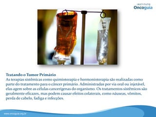 Tratamento do Tumor
Primário
As terapias sistêmicas como
quimioterapia, hormonioterapia e
imunoterapia são realizadas como
parte do tratamento para o câncer
primário.
Administradas por via oral ou
injetável, elas atuam nas células
cancerígenas do organismo.
Os tratamentos sistêmicos são geralmente eficazes, mas
podem provocar efeitos colaterais, como náuseas, vômitos,
perda de cabelo, fadiga e infecções.
 