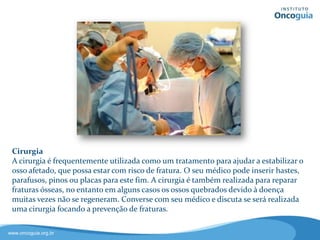 Cirurgia
A cirurgia é frequentemente utilizada
como um tratamento para ajudar a
estabilizar o osso afetado e que
possa estar com risco de fratura.
No entanto, em casos onde os ossos
estão quebrados devido à doença (e
por isso não se regeneram), a cirurgia
também é realizada para reparar essas
fraturas.
Converse com seu médico e discuta se será realizada uma
cirurgia focando a prevenção ou restauração de fraturas.
 