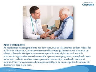 Após o Tratamento
Geralmente, as metástases ósseas
não têm cura, mas os tratamentos
podem reduzi-las e aliviar seus
sintomas.
Converse com seu médico sobre
quaisquer novos sintomas ou
efeitos colaterais da medicação.
Além disso, você pode ter uma
recuperação mais rápida se você
assumir ativamente o
gerenciamento de sua saúde.
Esclareça sempre suas dúvidas e aprenda sobre sua condição,
conhecendo as opções de tratamentos e cuidando mais de si!
 
