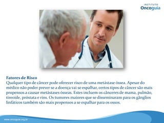 Fatores de Risco
Qualquer tipo de câncer pode
causar uma metástase óssea.
Apesar do médico não ter como
prever se a doença irá se disseminar,
certos tipos de câncer são mais
propensos a causar metástases, como
os cânceres de mama, pulmão,
tireoide, próstata e rim.
Tumores maiores e que se
disseminaram para os gânglios
linfáticos também são mais
propensos a se espalhar para os ossos.
 