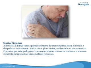 Sinais e Sintomas
A dor óssea é muitas vezes o
primeiro sintoma de uma metástase.
No início, a dor pode ser intermitente
e muitas vezes piora à noite,
melhorando ao se movimentar.
Com o tempo, a dor pode piorar com
os movimentos e se tornar constante
e intensa, prejudicando as atividades
rotineiras do paciente.
 