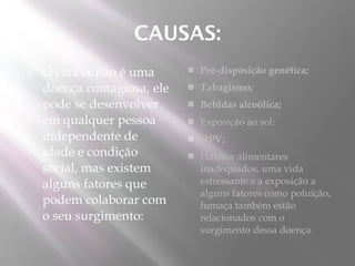 CAUSAS:
   O câncer não é uma          Pré-disposição genética;
    doença contagiosa, ele      Tabagismo;
    pode se desenvolver         Bebidas alcoólica;
    em qualquer pessoa          Exposição ao sol;
    independente de             HPV;
    idade e condição            Hábitos alimentares
    social, mas existem          inadequados, uma vida
    alguns fatores que           estressante e a exposição a
                                 alguns fatores como poluição,
    podem colaborar com          fumaça também estão
    o seu surgimento:            relacionados com o
                                 surgimento dessa doença.
 