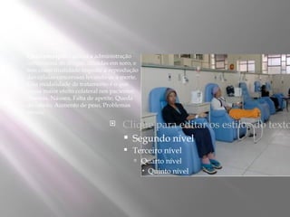    Quimioterapia – utiliza a administração
    intravenosa de drogas, diluídas em soro, e
    tem como finalidade impedir a reprodução
    das células cancerosas levando-as a morte.
    Esta modalidade de tratamento é o que
    causa maior efeito colateral nos pacientes:
    Anemia, Náusea, Falta de apetite, Queda
    de cabelo, Aumento de peso, Problemas
    renais;

                                       Clique para editar os estilos do texto
                                            Segundo nível
                                            Terceiro nível
                                              Quarto nível
                                                   Quinto nível
 