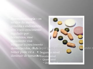    Hormonioterapia – os
    tecidos da mama,
    próstata e endométrio,
    têm o seu crescimento
    regulado por
    hormônios, esse
    tratamento visa
    bloquear o crescimento
                      Clique para editar os estilos do texto m
    desses tecidos, onde o
    tumor pode vir a  Segundo nível
    diminuir de tamanho.
                        Terceiro nível
                         Quarto nível
                           Quinto nível
 