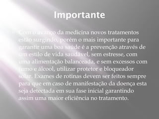 Importante
   Com o avanço da medicina novos tratamentos
    estão surgindo, porém o mais importante para
    garantir uma boa saúde é a prevenção através de
    um estilo de vida saudável, sem estresse, com
    uma alimentação balanceada, e sem excessos com
    fumo e álcool, utilizar protetor e bloqueador
    solar. Exames de rotinas devem ser feitos sempre
    para que em caso de manifestação da doença esta
    seja detectada em sua fase inicial garantindo
    assim uma maior eficiência no tratamento.
 
